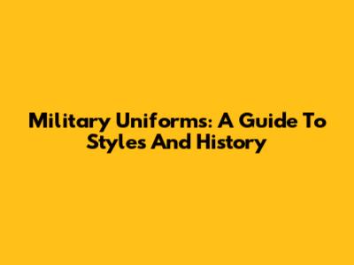 Military Uniforms: A Guide To Styles And History