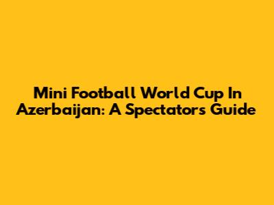 Mini Football World Cup In Azerbaijan: A Spectator's Guide