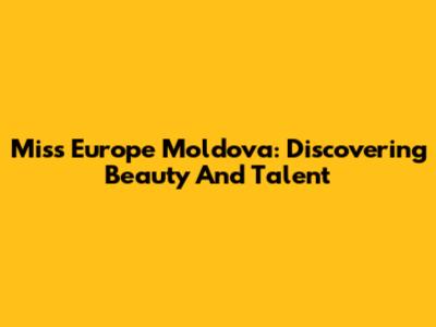 Miss Europe Moldova: Discovering Beauty And Talent
