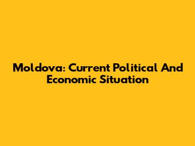 Moldova: Current Political And Economic Situation