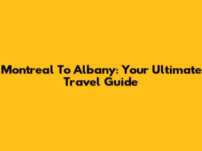 Montreal To Albany: Your Ultimate Travel Guide