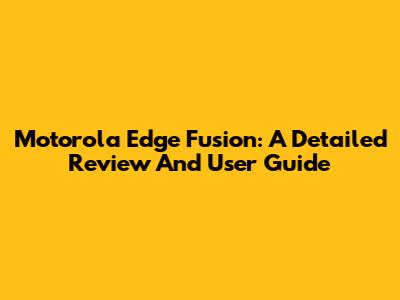 Motorola Edge Fusion: A Detailed Review And User Guide