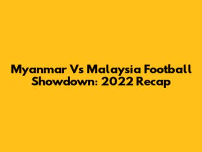 Myanmar Vs Malaysia Football Showdown: 2022 Recap