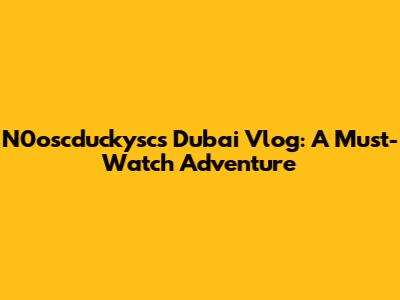 N0oscduckysc's Dubai Vlog: A Must-Watch Adventure