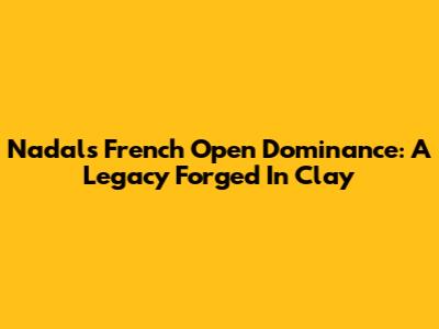 Nadal's French Open Dominance: A Legacy Forged In Clay