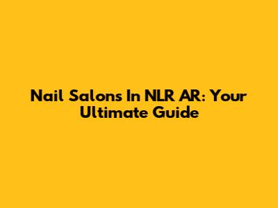 Nail Salons In NLR AR: Your Ultimate Guide