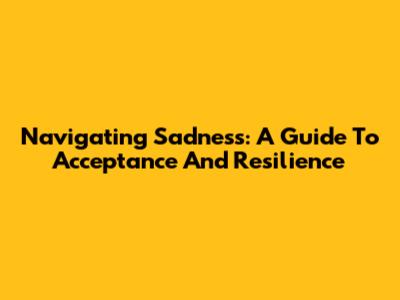 Navigating Sadness: A Guide To Acceptance And Resilience