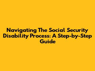 Navigating The Social Security Disability Process: A Step-by-Step Guide