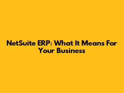 NetSuite ERP: What It Means For Your Business