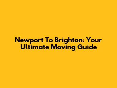 Newport To Brighton: Your Ultimate Moving Guide