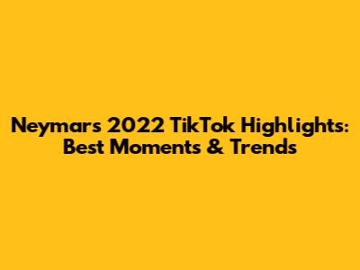 Neymar's 2022 TikTok Highlights: Best Moments & Trends