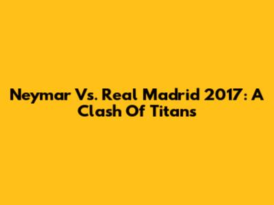 Neymar Vs. Real Madrid 2017: A Clash Of Titans
