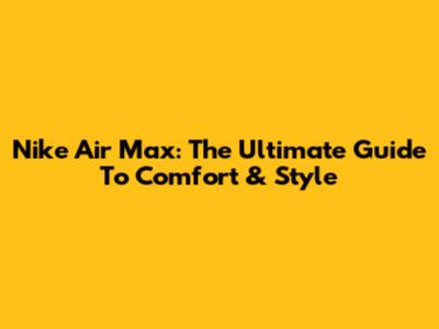 Nike Air Max: The Ultimate Guide To Comfort & Style