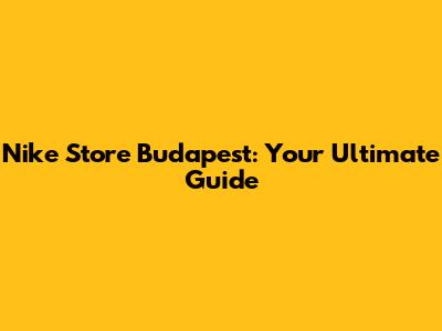 Nike Store Budapest: Your Ultimate Guide
