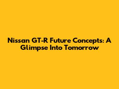 Nissan GT-R Future Concepts: A Glimpse Into Tomorrow