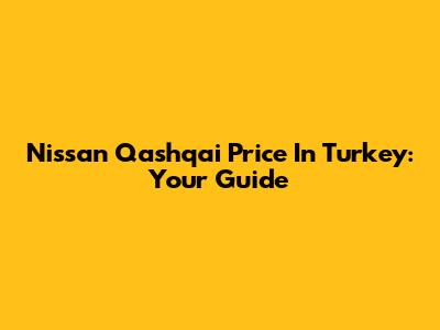 Nissan Qashqai Price In Turkey: Your Guide