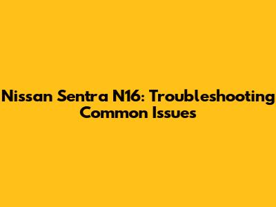 Nissan Sentra N16: Troubleshooting Common Issues