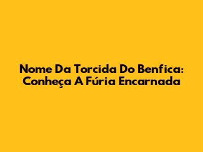 Nome Da Torcida Do Benfica: Conheça A Fúria Encarnada