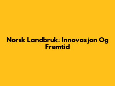 Norsk Landbruk: Innovasjon Og Fremtid