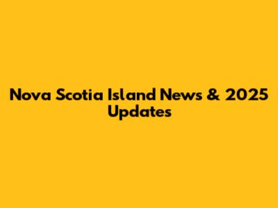 Nova Scotia Island News & 2025 Updates