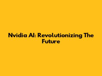 Nvidia AI: Revolutionizing The Future