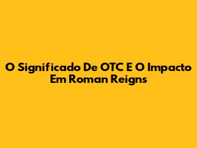 O Significado De 'OTC' E O Impacto Em Roman Reigns