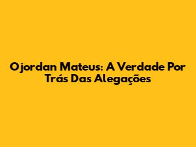 Ojordan Mateus: A Verdade Por Trás Das Alegações