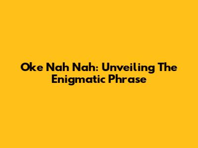 Oke Nah Nah: Unveiling The Enigmatic Phrase