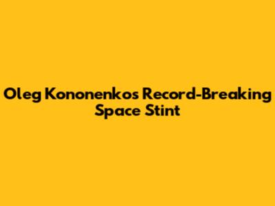 Oleg Kononenko's Record-Breaking Space Stint