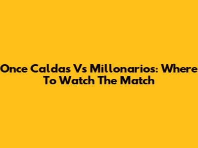 Once Caldas Vs Millonarios: Where To Watch The Match
