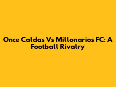 Once Caldas Vs Millonarios FC: A Football Rivalry