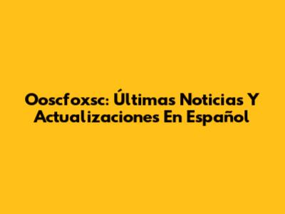 Ooscfoxsc: Últimas Noticias Y Actualizaciones En Español