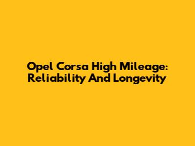 Opel Corsa High Mileage: Reliability And Longevity