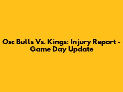 Osc Bulls Vs. Kings: Injury Report - Game Day Update