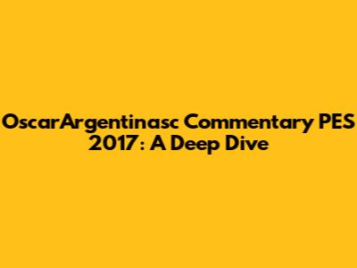 OscarArgentinasc Commentary PES 2017: A Deep Dive
