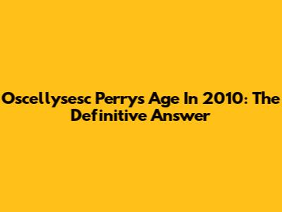 Oscellysesc Perry's Age In 2010: The Definitive Answer