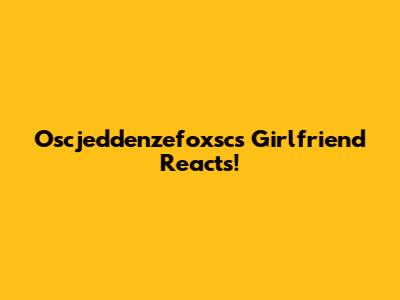 Oscjeddenzefoxsc's Girlfriend Reacts!