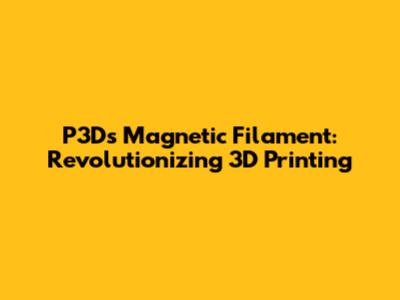 P3D's Magnetic Filament: Revolutionizing 3D Printing