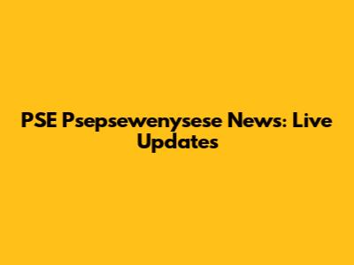 PSE Psepsewenysese News: Live Updates