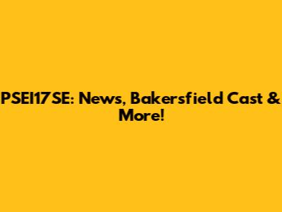 PSEI17SE: News, Bakersfield Cast & More!