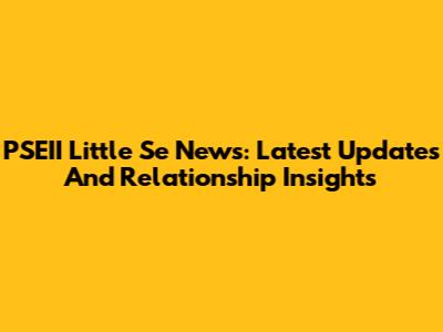 PSEII Little Se News: Latest Updates And Relationship Insights