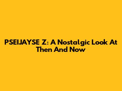 PSEIJAYSE Z: A Nostalgic Look At Then And Now