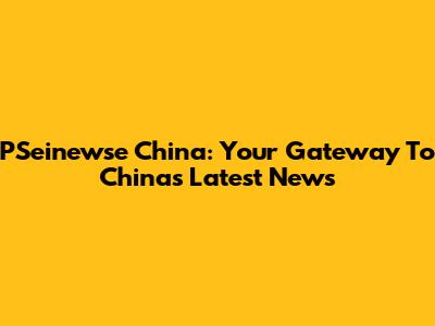 PSeinewse China: Your Gateway To China's Latest News