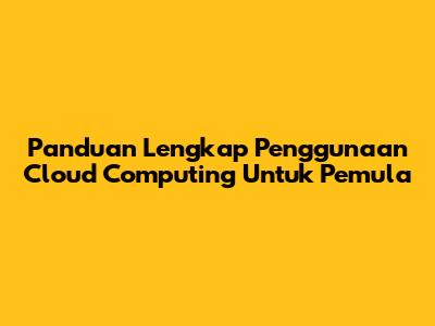 Panduan Lengkap Penggunaan Cloud Computing Untuk Pemula
