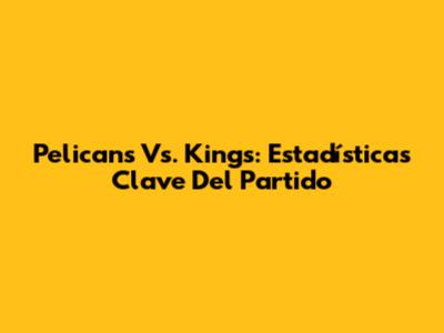 Pelicans Vs. Kings: Estadísticas Clave Del Partido