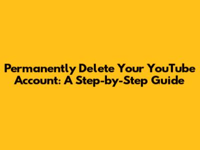 Permanently Delete Your YouTube Account: A Step-by-Step Guide