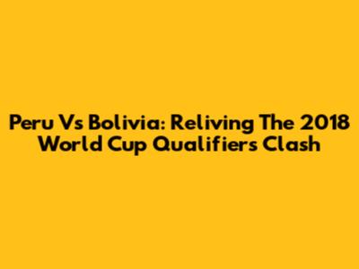 Peru Vs Bolivia: Reliving The 2018 World Cup Qualifiers Clash