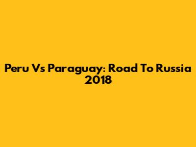 Peru Vs Paraguay: Road To Russia 2018