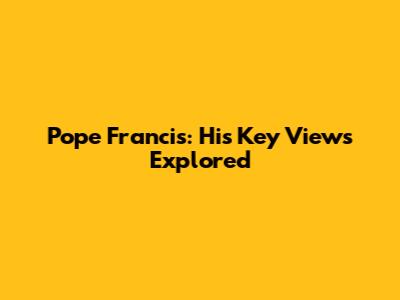 Pope Francis: His Key Views Explored