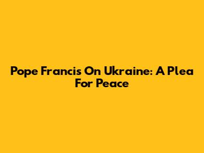 Pope Francis On Ukraine: A Plea For Peace